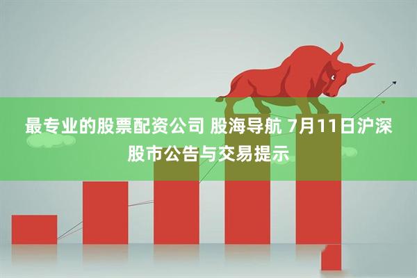 最专业的股票配资公司 股海导航 7月11日沪深股市公告与交易提示