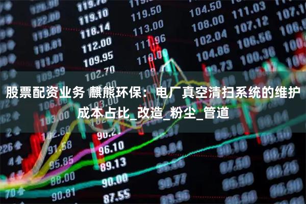 股票配资业务 麒熊环保：电厂真空清扫系统的维护成本占比_改造_粉尘_管道