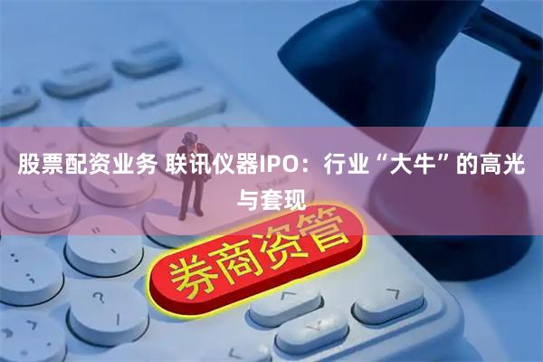 股票配资业务 联讯仪器IPO：行业“大牛”的高光与套现