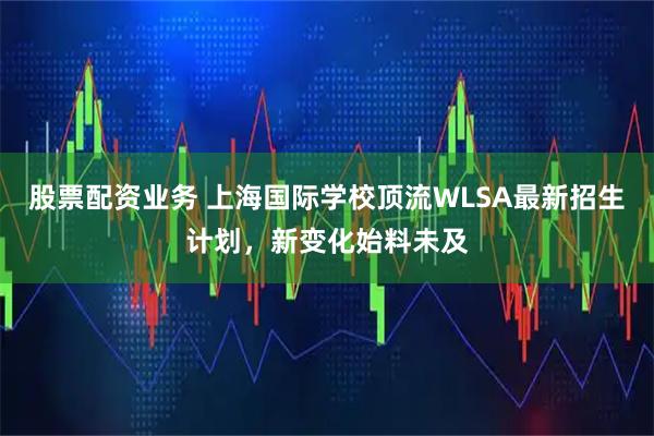 股票配资业务 上海国际学校顶流WLSA最新招生计划，新变化始料未及