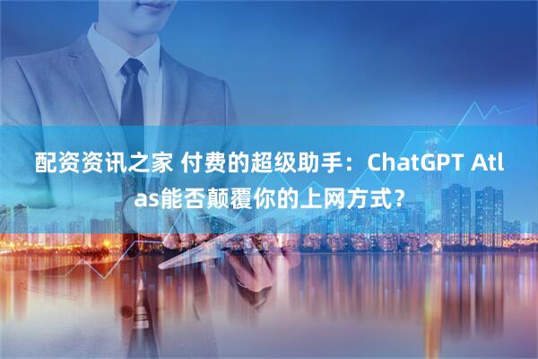配资资讯之家 付费的超级助手：ChatGPT Atlas能否颠覆你的上网方式？