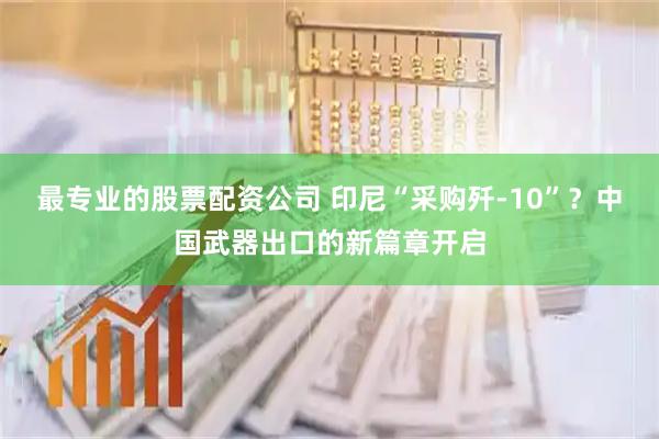 最专业的股票配资公司 印尼“采购歼-10”？中国武器出口的新篇章开启