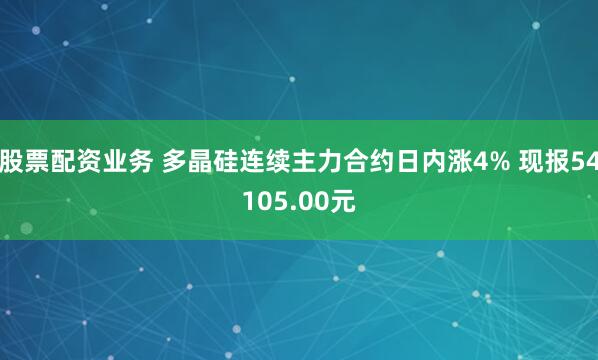股票配资业务 多晶硅连续主力合约日内涨4% 现报54105.00元