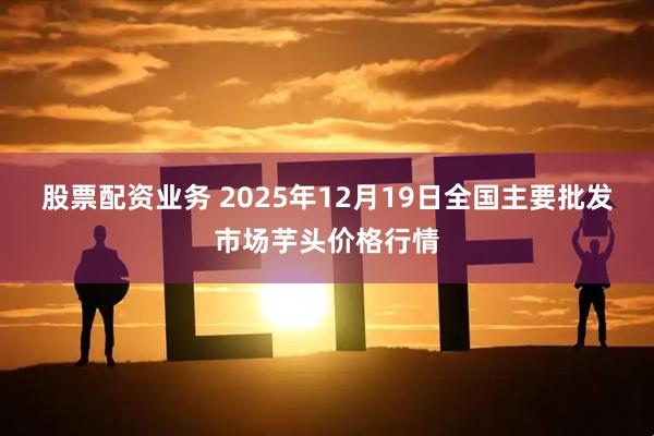 股票配资业务 2025年12月19日全国主要批发市场芋头价格行情