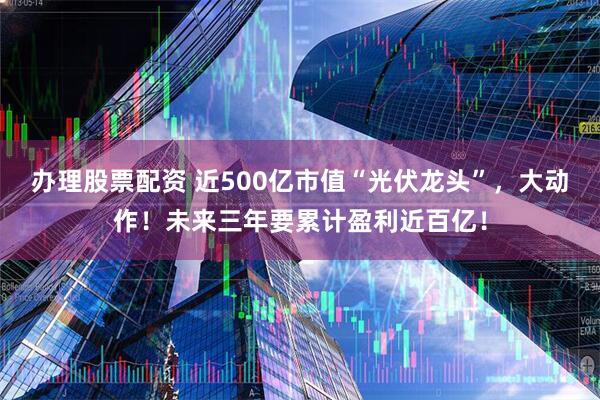 办理股票配资 近500亿市值“光伏龙头”，大动作！未来三年要累计盈利近百亿！